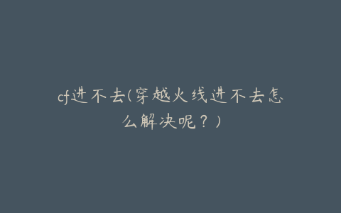 cf进不去(穿越火线进不去怎么解决呢?)
