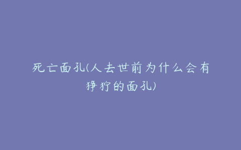 死亡面孔(人去世前为什么会有狰狞的面孔)