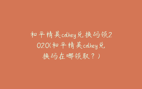 和平精英cdkey兑换码领2020(和平精英cdkey兑换码在哪领取?)