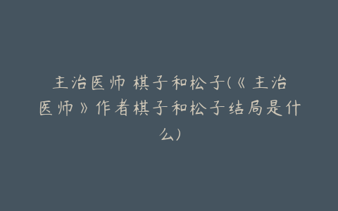 主治医师 棋子和松子(《主治医师》作者棋子和松子结局是什么)