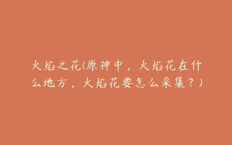 火焰之花(原神中,火焰花在什么地方,火焰花要怎么采集?)