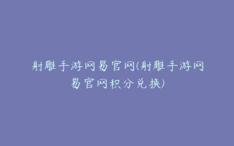 射雕手游网易官网(射雕手游网易官网积分兑换)