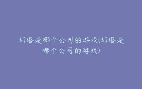 幻塔是哪个公司的游戏(幻塔是哪个公司的游戏)