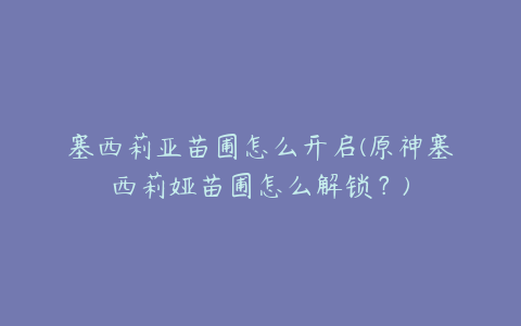 塞西莉亚苗圃怎么开启(原神塞西莉娅苗圃怎么解锁?)