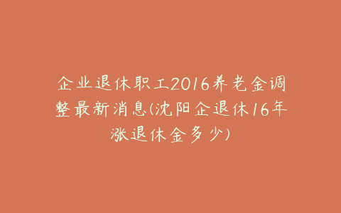 企业退休职工2016养老金调整最新消息(沈阳企退休16年涨退休金多少)