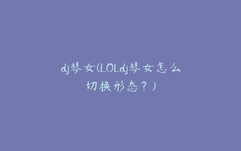 dj琴女(LOLdj琴女怎么切换形态?)