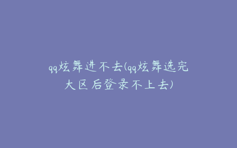 qq炫舞进不去(qq炫舞选完大区后登录不上去)