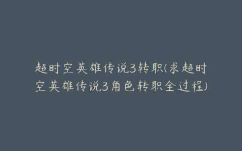超时空英雄传说3转职(求超时空英雄传说3角色转职全过程)