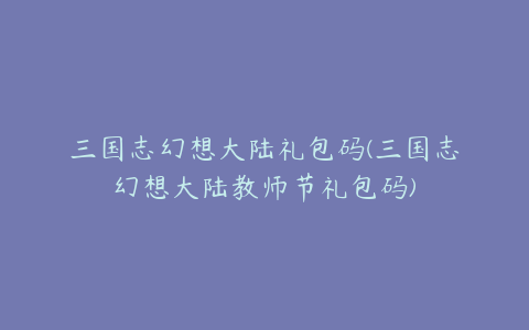 三国志幻想大陆礼包码(三国志幻想大陆教师节礼包码)