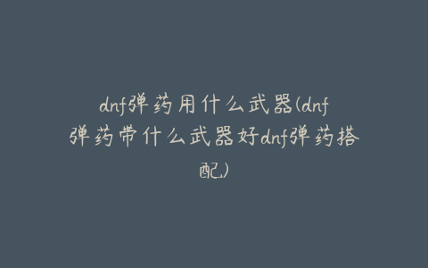 dnf弹药用什么武器(dnf弹药带什么武器好dnf弹药搭配)