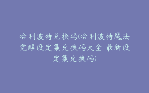 哈利波特兑换码(哈利波特魔法觉醒设定集兑换码大全 最新设定集兑换码)