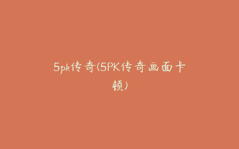 5pk传奇(5PK传奇画面卡顿)