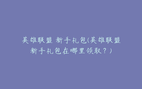 英雄联盟 新手礼包(英雄联盟新手礼包在哪里领取?)