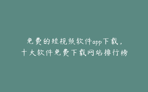 免费的短视频软件app下载,十大软件免费下载网站排行榜