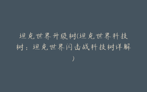 坦克世界升级树(坦克世界科技树:坦克世界闪击战科技树详解)