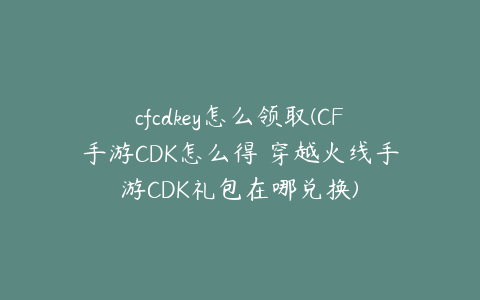 cfcdkey怎么领取(CF手游CDK怎么得 穿越火线手游CDK礼包在哪兑换)