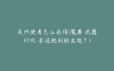 灰烬使者怎么获得(魔兽 武器幻化 求这把剑的出处?)