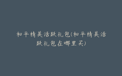 和平精英活跃礼包(和平精英活跃礼包在哪里买)