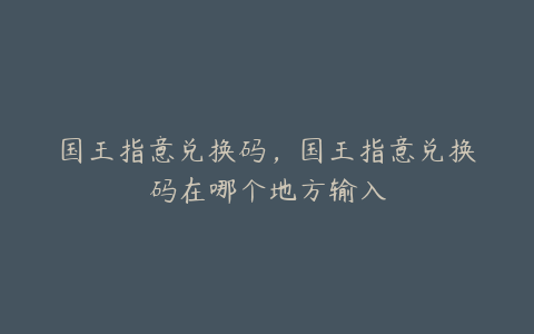 国王指意兑换码,国王指意兑换码在哪个地方输入