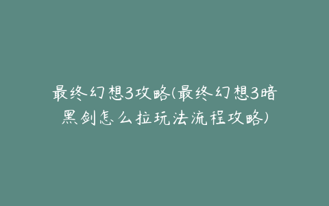 最终幻想3攻略(最终幻想3暗黑剑怎么拉玩法流程攻略)
