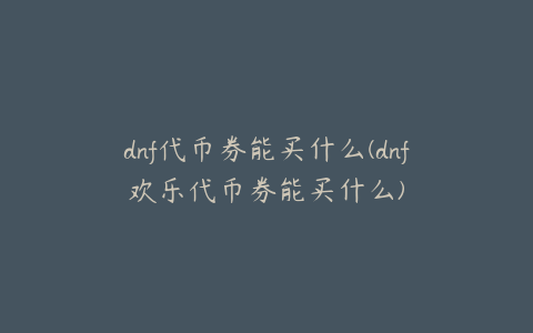 dnf代币券能买什么(dnf欢乐代币券能买什么)