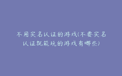 不用实名认证的游戏(不要实名认证就能玩的游戏有哪些)
