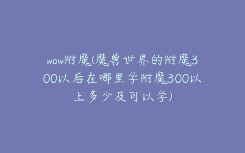 wow附魔(魔兽世界的附魔300以后在哪里学附魔300以上多少及可以学)