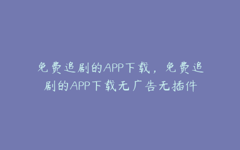 免费追剧的APP下载,免费追剧的APP下载无广告无插件