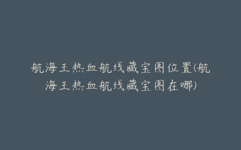 航海王热血航线藏宝图位置(航海王热血航线藏宝图在哪)