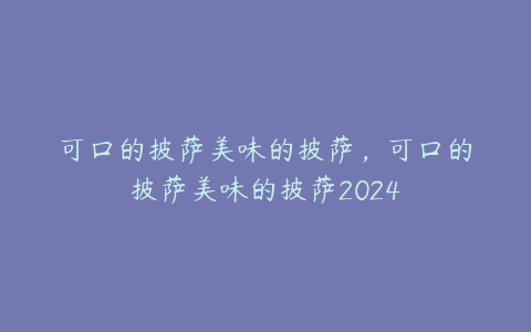 可口的披萨美味的披萨,可口的披萨美味的披萨2024