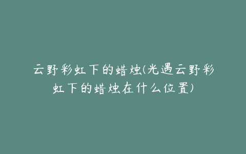 云野彩虹下的蜡烛(光遇云野彩虹下的蜡烛在什么位置)