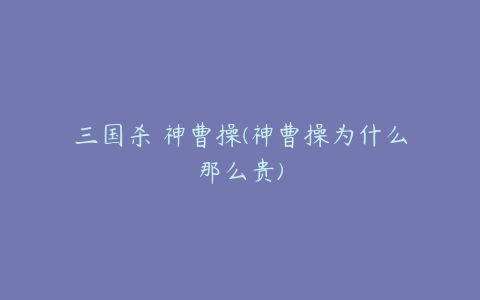 三国杀 神曹操(神曹操为什么那么贵)