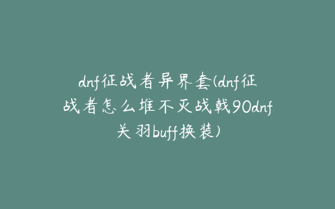 dnf征战者异界套(dnf征战者怎么堆不灭战戟90dnf关羽buff换装)