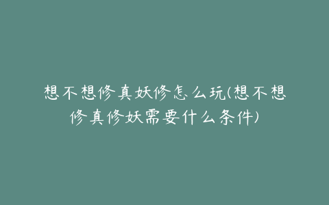想不想修真妖修怎么玩(想不想修真修妖需要什么条件)