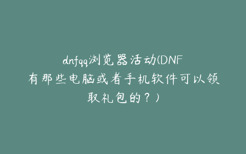 dnfqq浏览器活动(DNF有那些电脑或者手机软件可以领取礼包的?)
