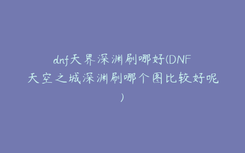 dnf天界深渊刷哪好(DNF天空之城深渊刷哪个图比较好呢)