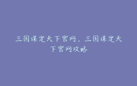 三国谋定天下官网,三国谋定天下官网攻略