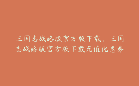 三国志战略版官方版下载,三国志战略版官方版下载充值优惠券