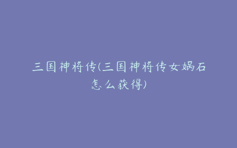 三国神将传(三国神将传女娲石怎么获得)
