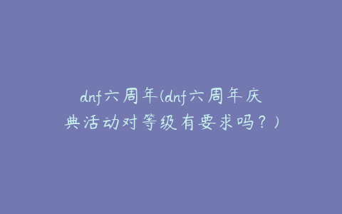 dnf六周年(dnf六周年庆典活动对等级有要求吗?)