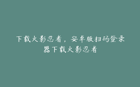 下载火影忍者,安卓版扫码登录器下载火影忍者
