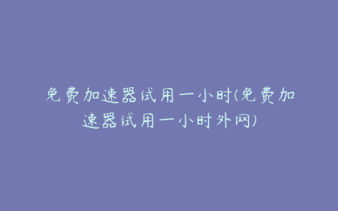 免费加速器试用一小时(免费加速器试用一小时外网)