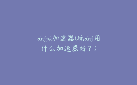 dnfpk加速器(玩dnf用什么加速器好?)