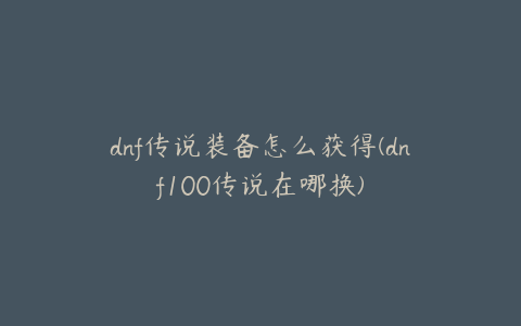 dnf传说装备怎么获得(dnf100传说在哪换)