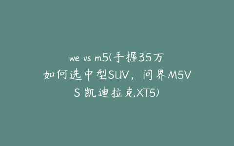 we vs m5(手握35万如何选中型SUV,问界M5VS 凯迪拉克XT5)