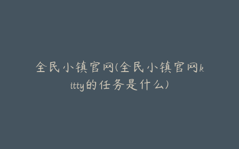 全民小镇官网(全民小镇官网kitty的任务是什么)