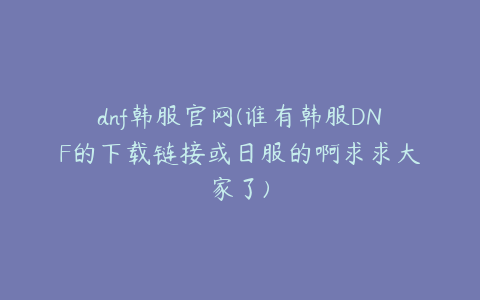 dnf韩服官网(谁有韩服DNF的下载链接或日服的啊求求大家了)