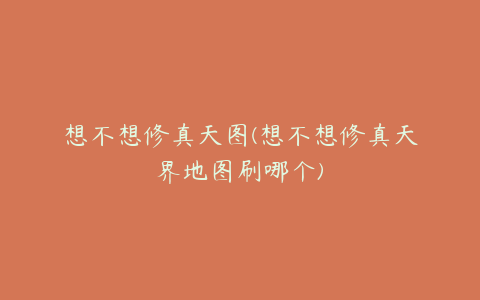 想不想修真天图(想不想修真天界地图刷哪个)
