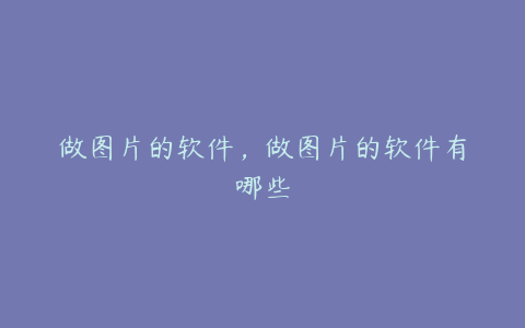 做图片的软件,做图片的软件有哪些