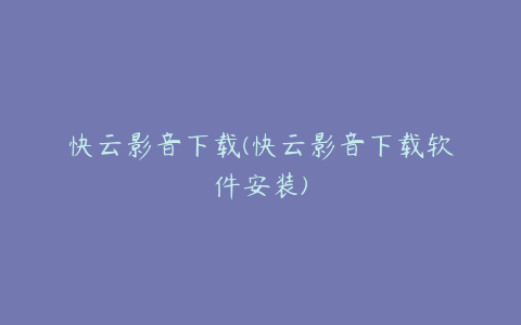 快云影音下载(快云影音下载软件安装)